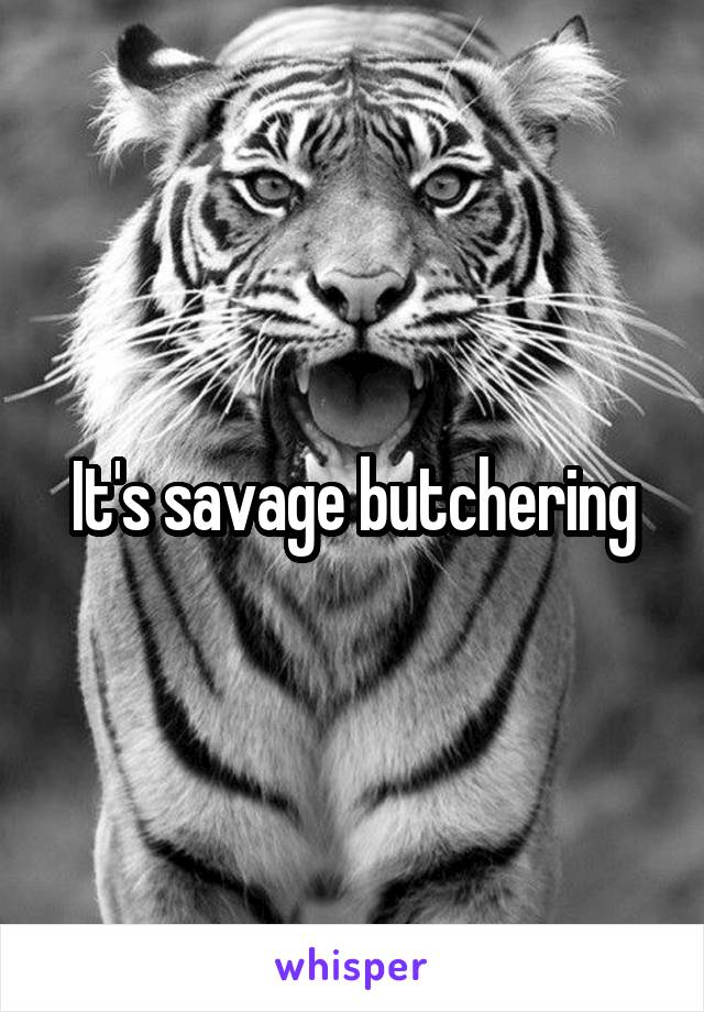 It's savage butchering