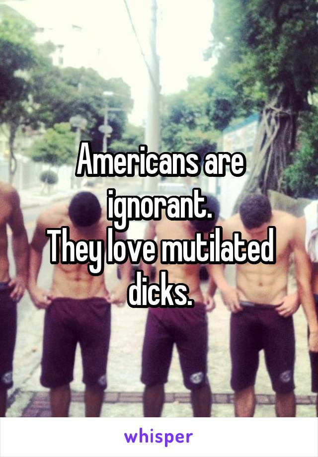 Americans are ignorant.
They love mutilated dicks.