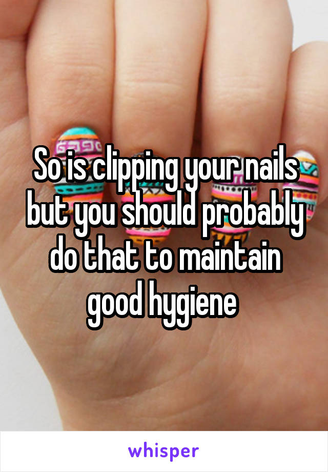 So is clipping your nails but you should probably do that to maintain good hygiene 