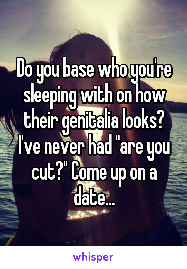 Do you base who you're sleeping with on how their genitalia looks? I've never had "are you cut?" Come up on a date...