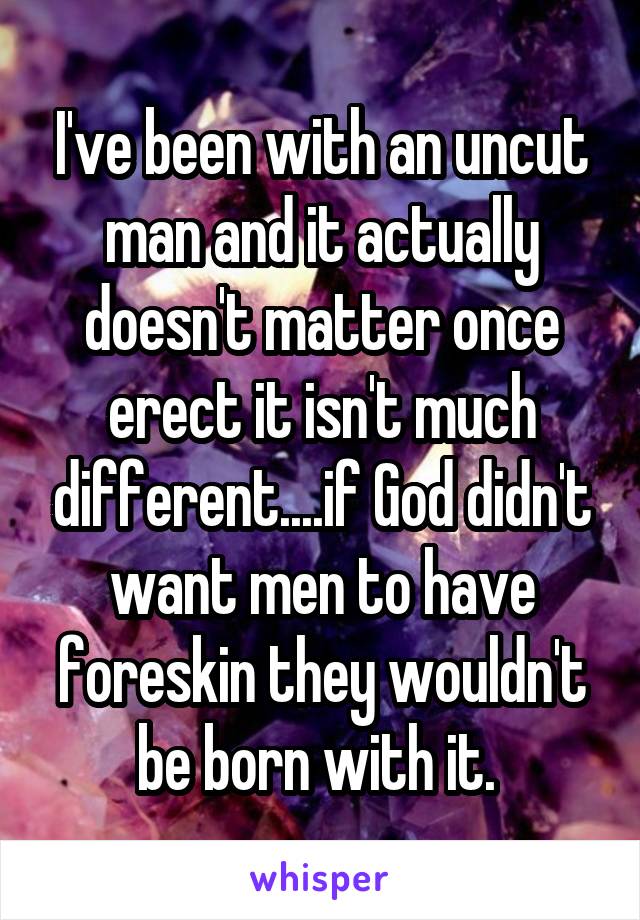 I've been with an uncut man and it actually doesn't matter once erect it isn't much different....if God didn't want men to have foreskin they wouldn't be born with it. 