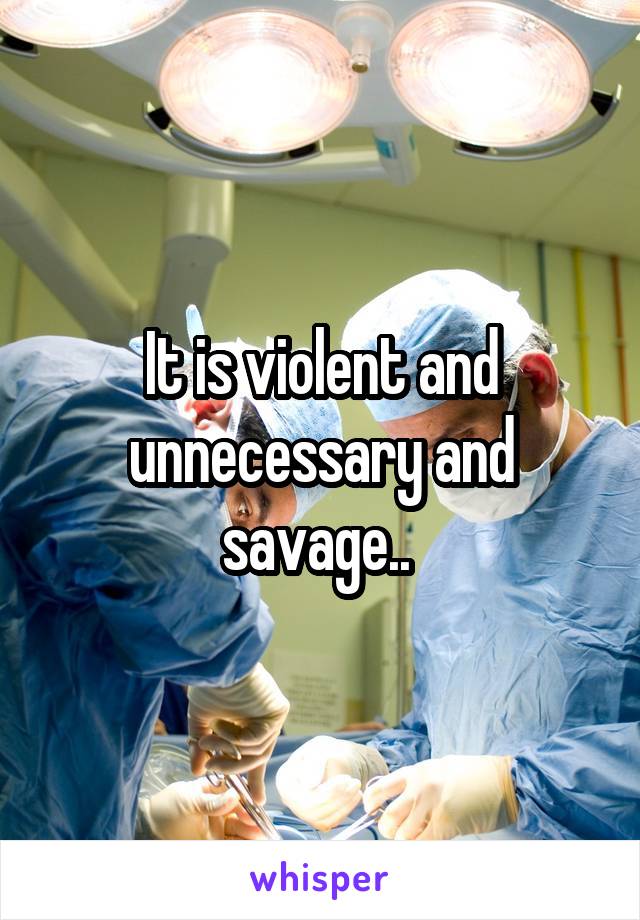 It is violent and unnecessary and savage.. 