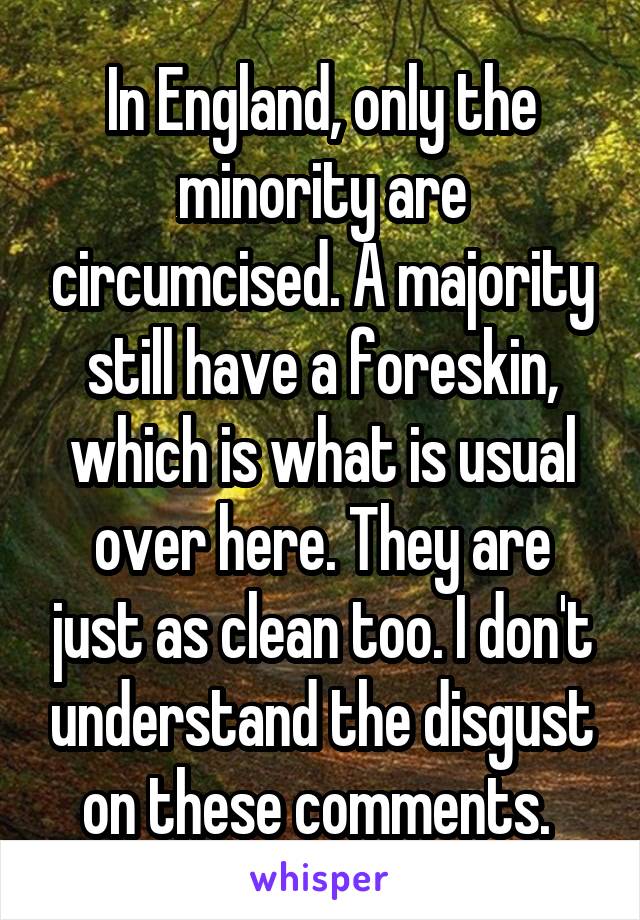 In England, only the minority are circumcised. A majority still have a foreskin, which is what is usual over here. They are just as clean too. I don't understand the disgust on these comments. 