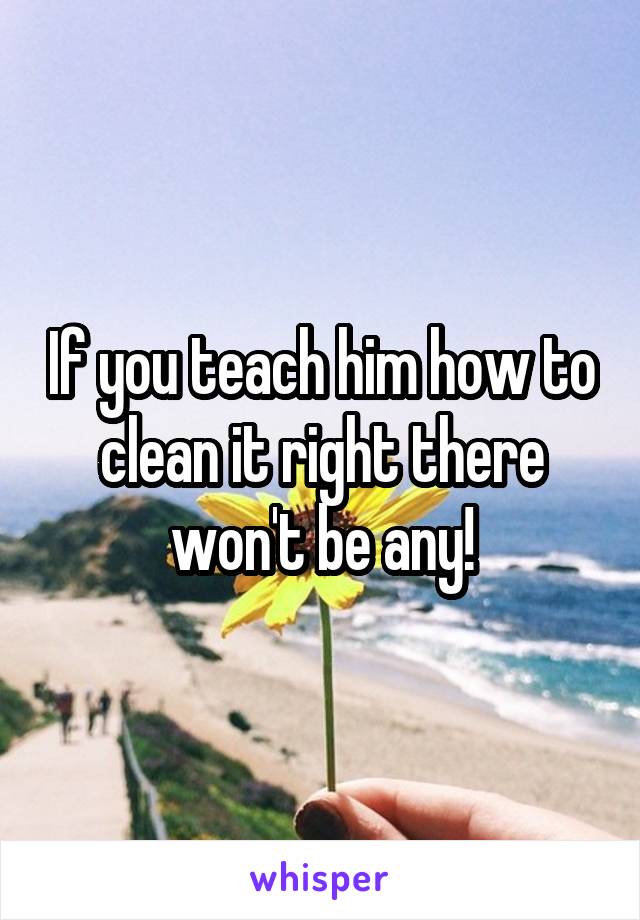 If you teach him how to clean it right there won't be any!