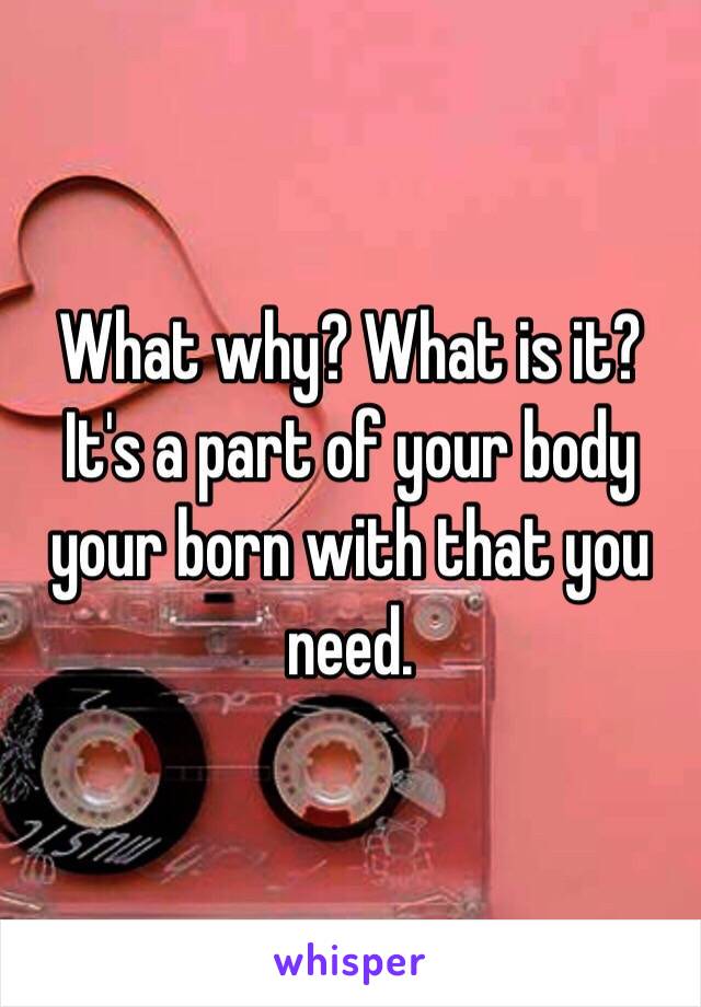 What why? What is it? It's a part of your body your born with that you need. 