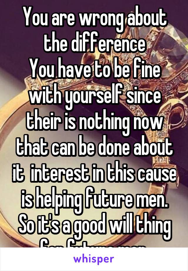 You are wrong about the difference
You have to be fine with yourself since their is nothing now that can be done about it  interest in this cause is helping future men. So it's a good will thing for future men 