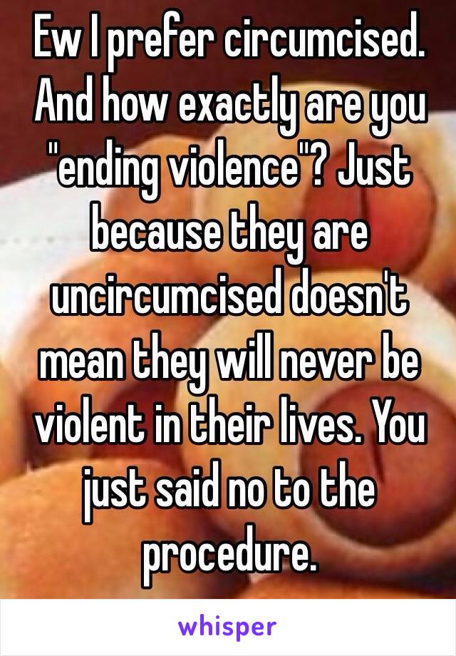 Ew I prefer circumcised. And how exactly are you "ending violence"? Just because they are uncircumcised doesn't mean they will never be violent in their lives. You just said no to the procedure.