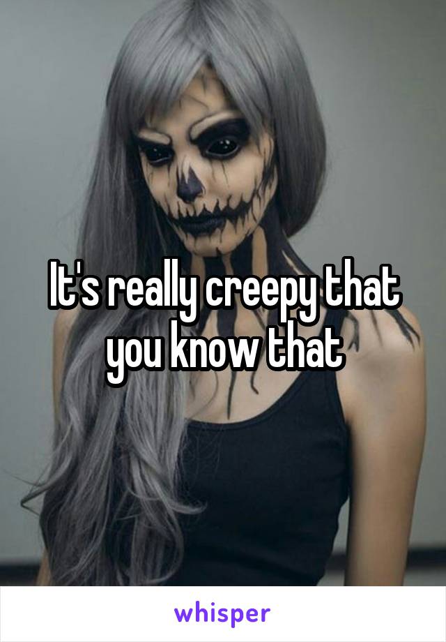 It's really creepy that you know that