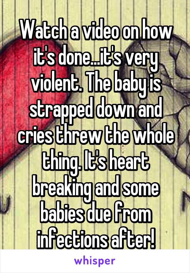 Watch a video on how it's done...it's very violent. The baby is strapped down and cries threw the whole thing. It's heart breaking and some babies due from infections after!