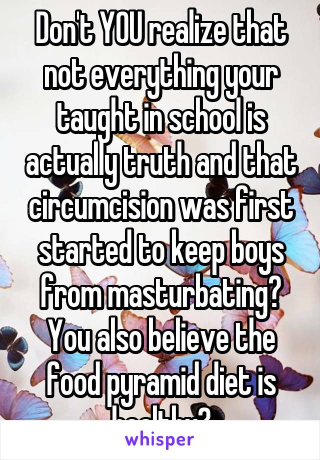 Don't YOU realize that not everything your taught in school is actually truth and that circumcision was first started to keep boys from masturbating? You also believe the food pyramid diet is healthy?