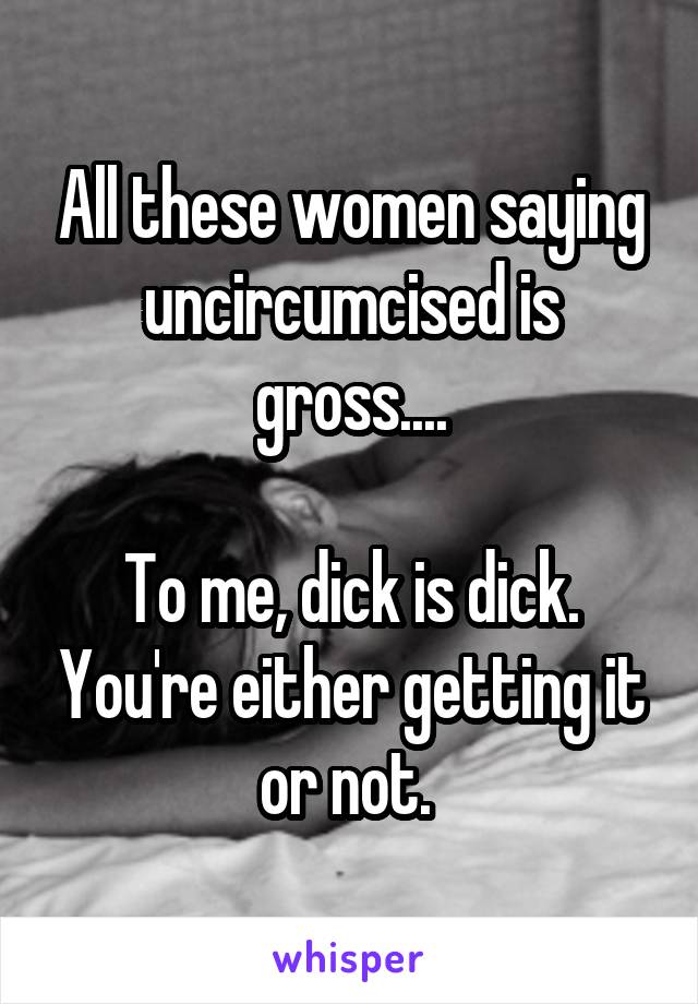 All these women saying uncircumcised is gross....

To me, dick is dick. You're either getting it or not. 