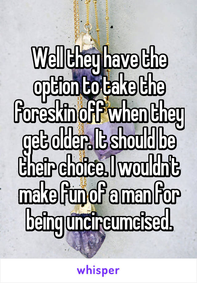 Well they have the option to take the foreskin off when they get older. It should be their choice. I wouldn't make fun of a man for being uncircumcised.