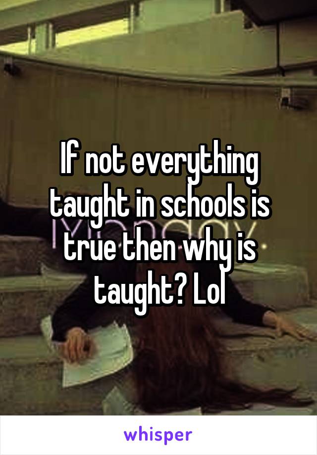 If not everything taught in schools is true then why is taught? Lol