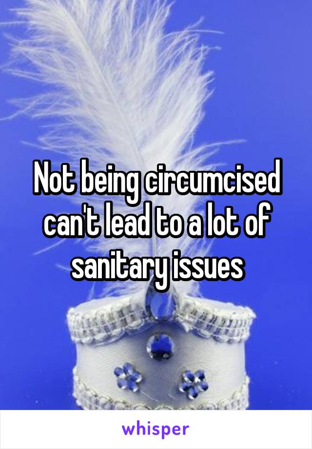 Not being circumcised can't lead to a lot of sanitary issues