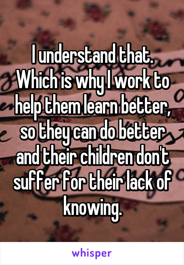 I understand that. Which is why I work to help them learn better, so they can do better and their children don't suffer for their lack of knowing.