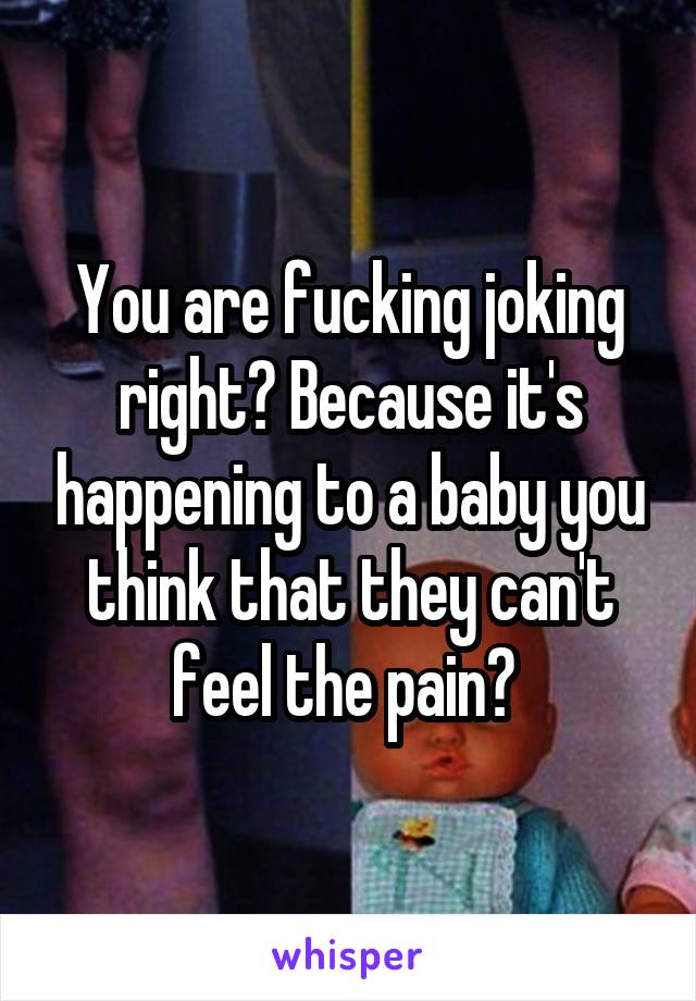 You are fucking joking right? Because it's happening to a baby you think that they can't feel the pain? 