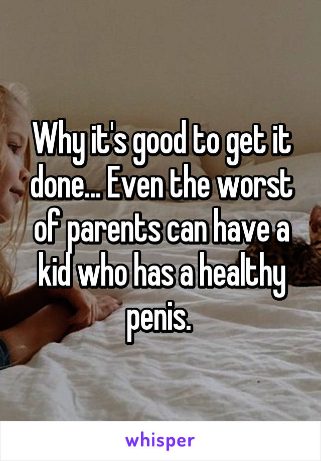 Why it's good to get it done... Even the worst of parents can have a kid who has a healthy penis. 