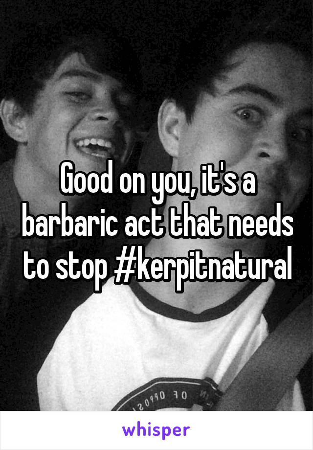 Good on you, it's a barbaric act that needs to stop #kerpitnatural