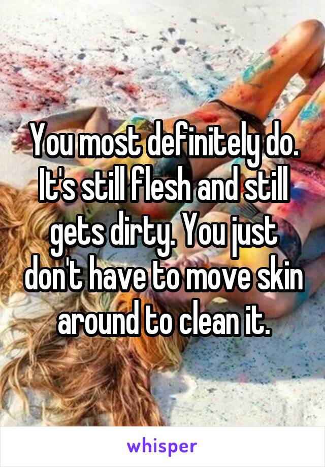 You most definitely do. It's still flesh and still gets dirty. You just don't have to move skin around to clean it.