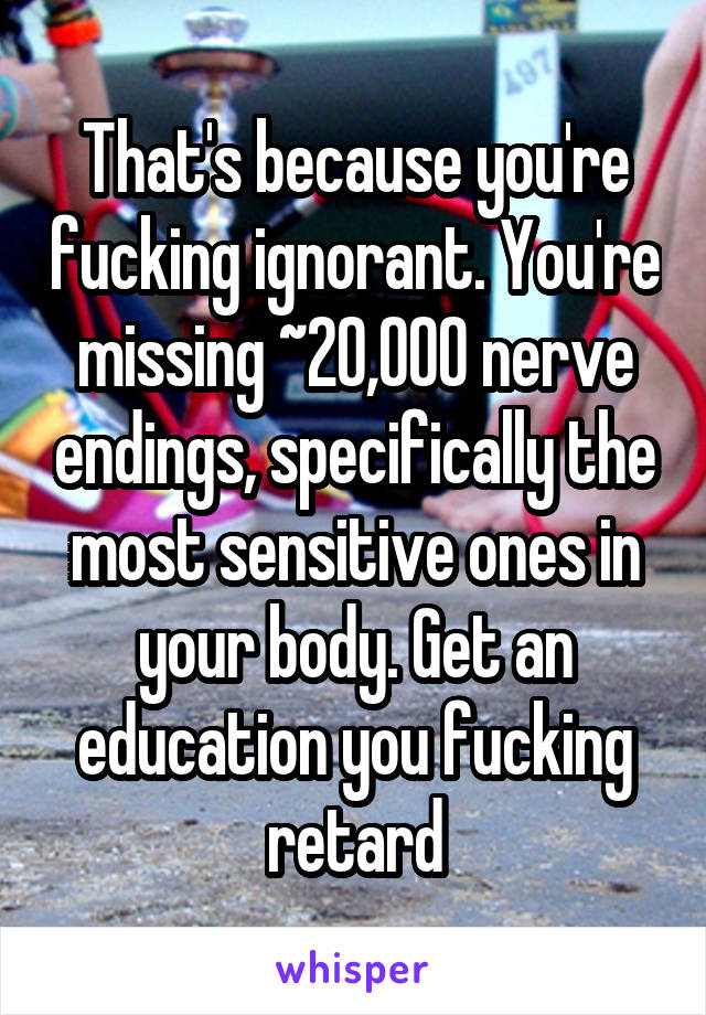 That's because you're fucking ignorant. You're missing ~20,000 nerve endings, specifically the most sensitive ones in your body. Get an education you fucking retard