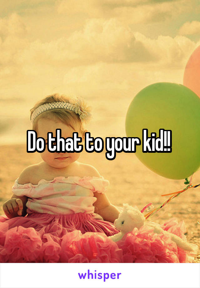 Do that to your kid!! 