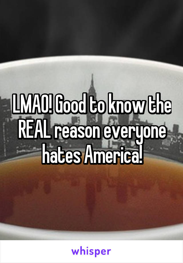 LMAO! Good to know the REAL reason everyone hates America!