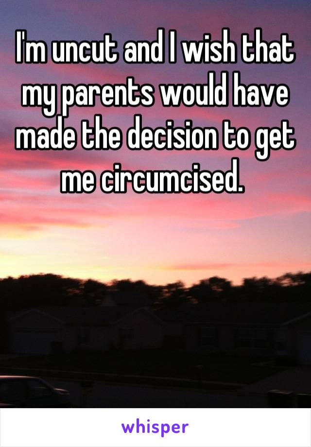 I'm uncut and I wish that my parents would have made the decision to get me circumcised. 