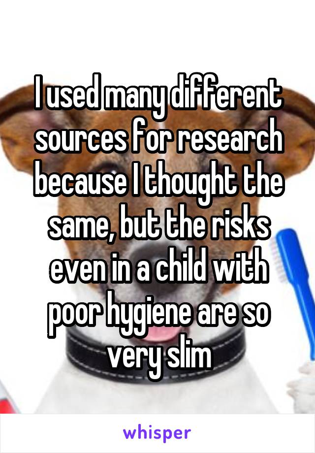 I used many different sources for research because I thought the same, but the risks even in a child with poor hygiene are so very slim