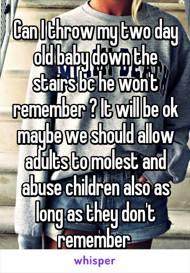 Can I throw my two day old baby down the stairs bc he won't remember ? It will be ok maybe we should allow adults to molest and abuse children also as long as they don't remember 