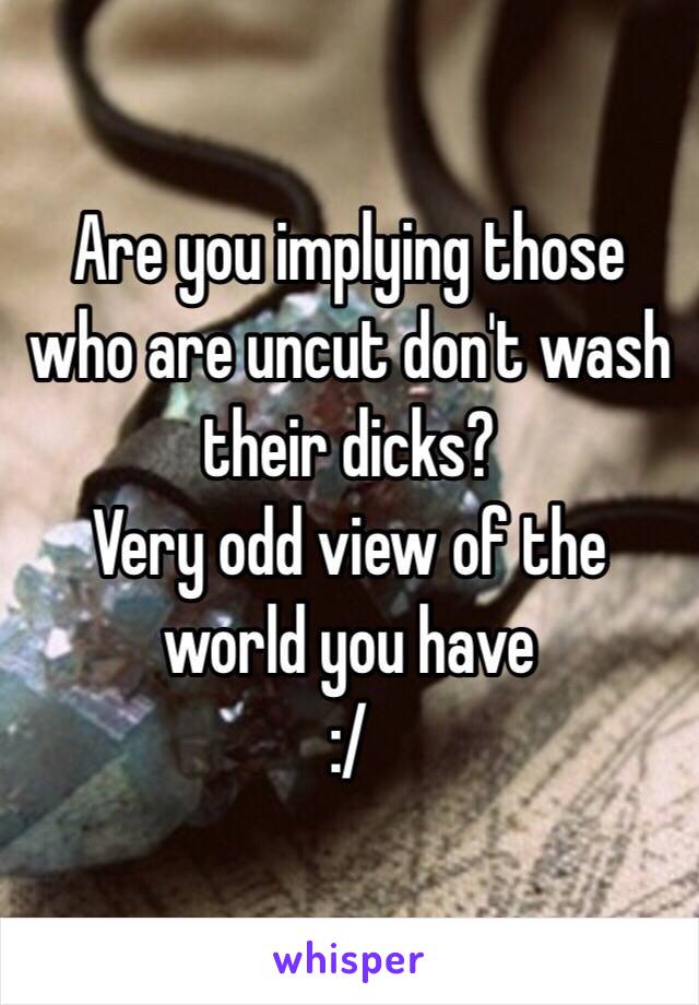 Are you implying those who are uncut don't wash their dicks?
Very odd view of the world you have 
:/