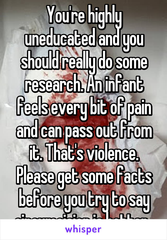 You're highly uneducated and you should really do some research. An infant feels every bit of pain and can pass out from it. That's violence. Please get some facts before you try to say circumcision is better. 