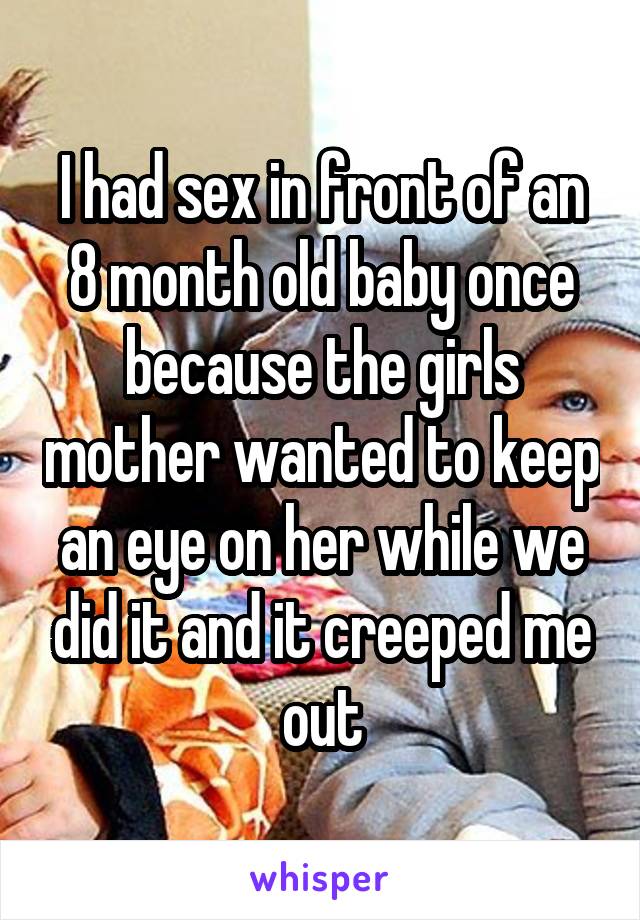 I had sex in front of an 8 month old baby once because the girls mother wanted to keep an eye on her while we did it and it creeped me out