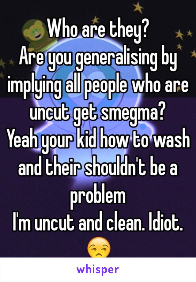 Who are they?
Are you generalising by implying all people who are uncut get smegma?
Yeah your kid how to wash and their shouldn't be a problem
I'm uncut and clean. Idiot.
😒