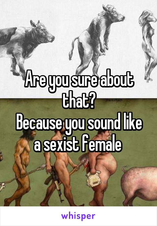 Are you sure about that?
Because you sound like a sexist female 