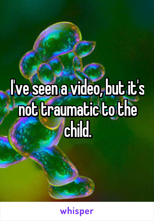 I've seen a video, but it's not traumatic to the child.