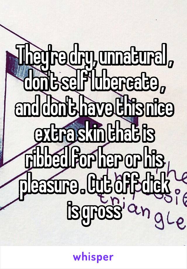 They're dry, unnatural , don't self lubercate , and don't have this nice extra skin that is ribbed for her or his pleasure . Cut off dick is gross