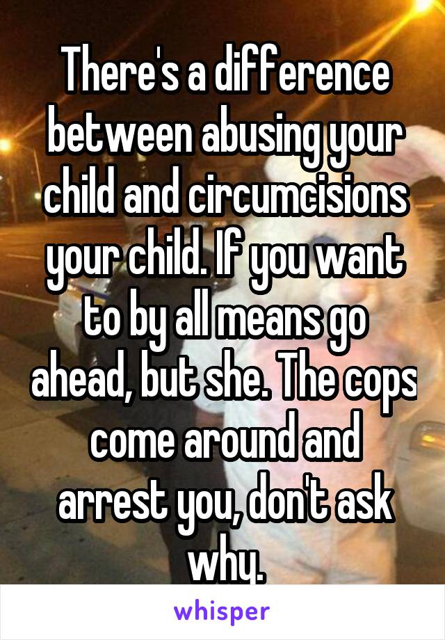 There's a difference between abusing your child and circumcisions your child. If you want to by all means go ahead, but she. The cops come around and arrest you, don't ask why.