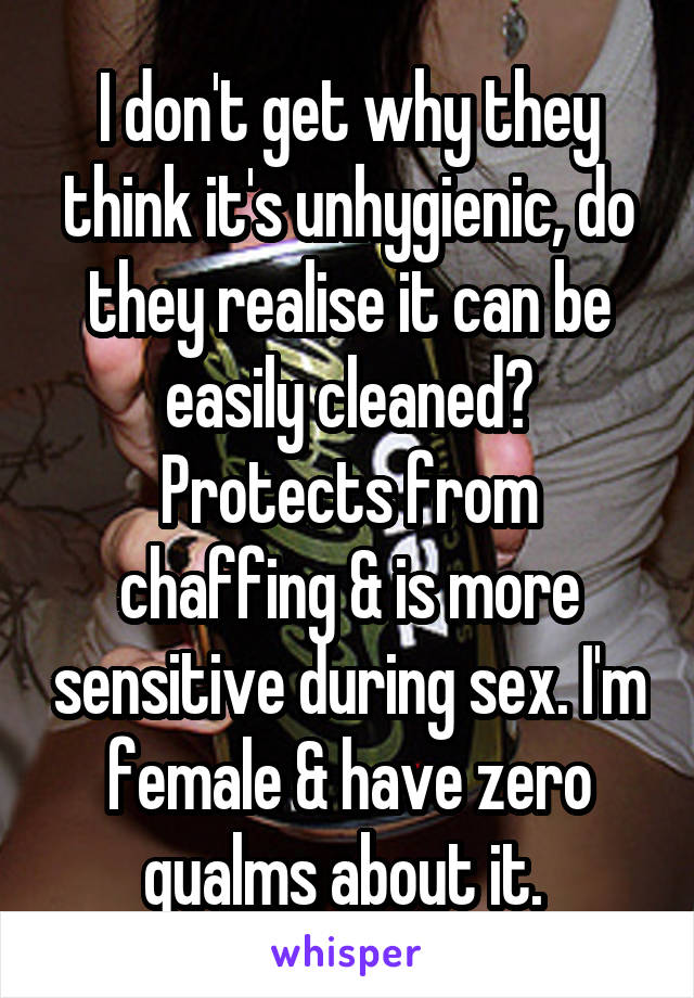 I don't get why they think it's unhygienic, do they realise it can be easily cleaned? Protects from chaffing & is more sensitive during sex. I'm female & have zero qualms about it. 