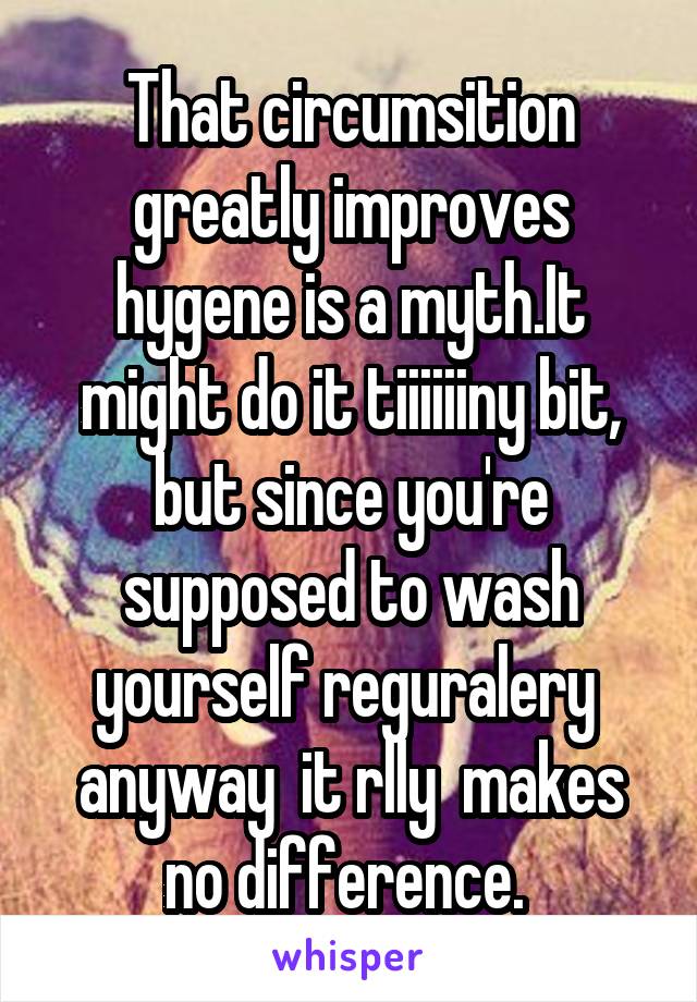 That circumsition greatly improves hygene is a myth.It might do it tiiiiiiny bit, but since you're supposed to wash yourself reguralery  anyway  it rlly  makes no difference. 