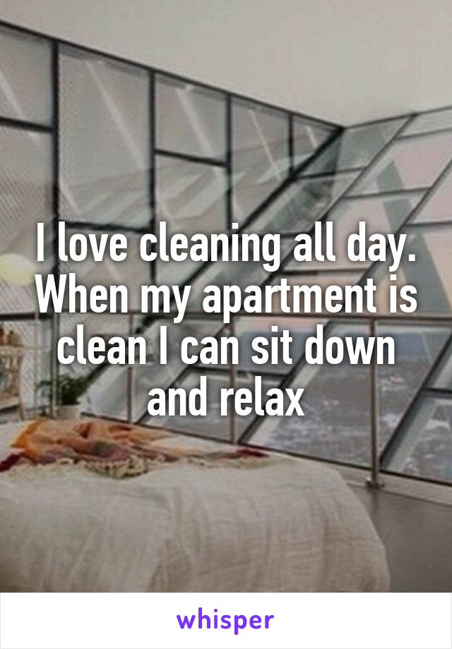 I love cleaning all day. When my apartment is clean I can sit down and relax