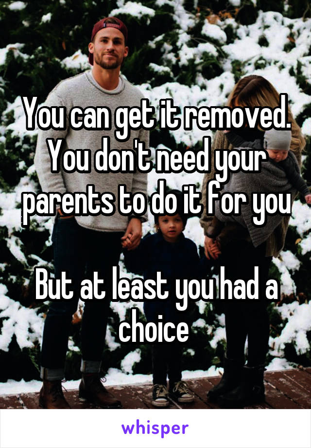 You can get it removed.
You don't need your parents to do it for you 
But at least you had a choice 