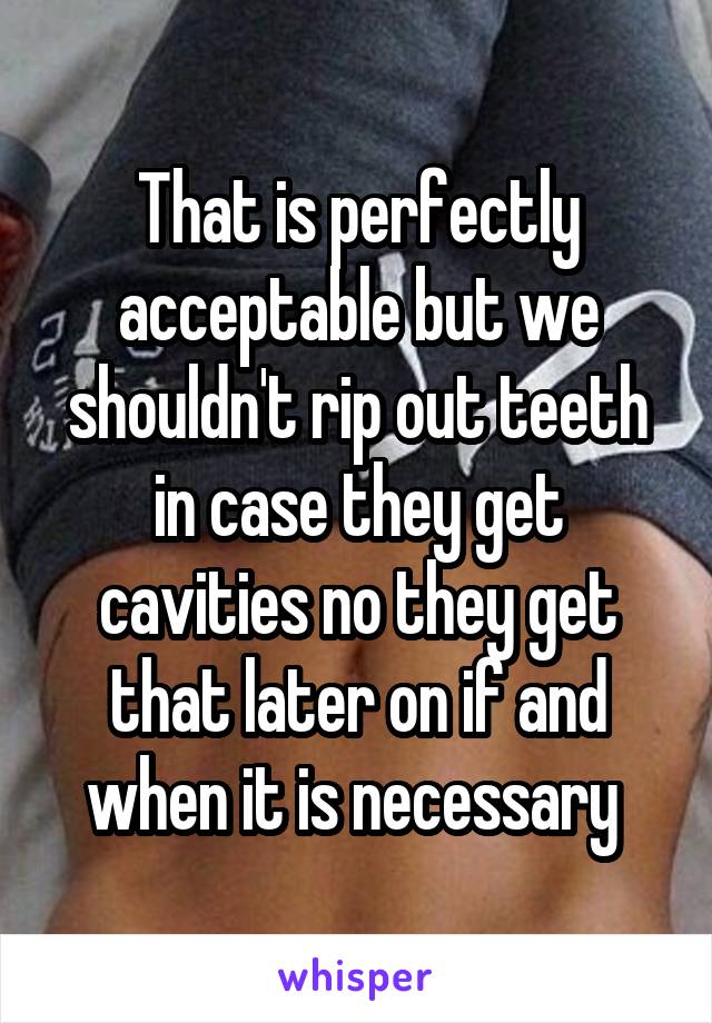 That is perfectly acceptable but we shouldn't rip out teeth in case they get cavities no they get that later on if and when it is necessary 