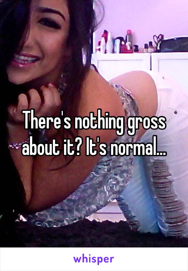 There's nothing gross about it? It's normal... 