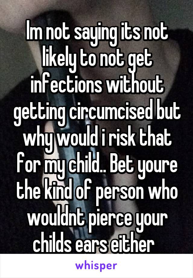 Im not saying its not likely to not get infections without getting circumcised but why would i risk that for my child.. Bet youre the kind of person who wouldnt pierce your childs ears either  