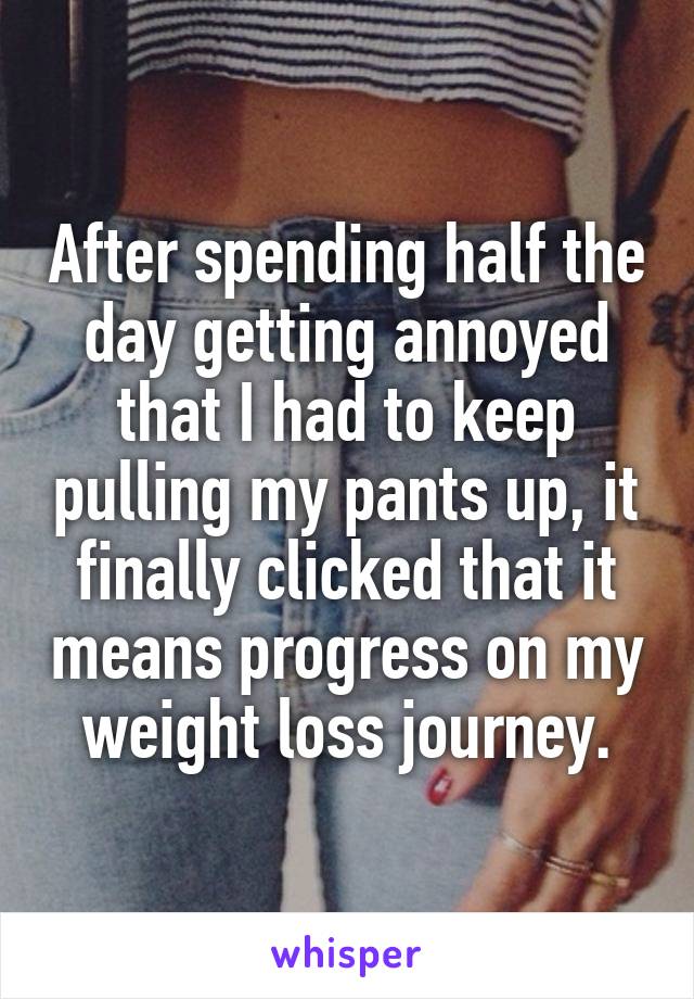 After spending half the day getting annoyed that I had to keep pulling my pants up, it finally clicked that it means progress on my weight loss journey.