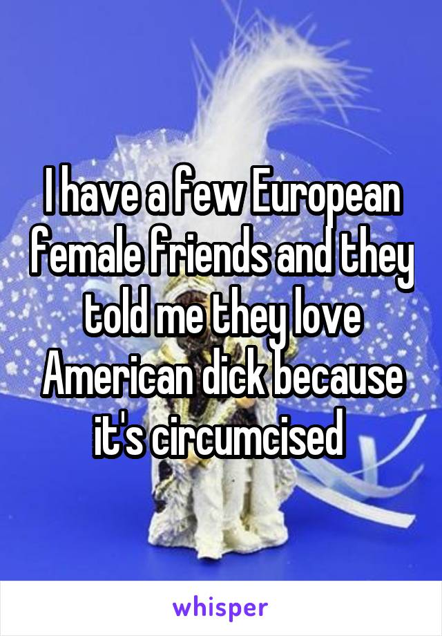 I have a few European female friends and they told me they love American dick because it's circumcised 