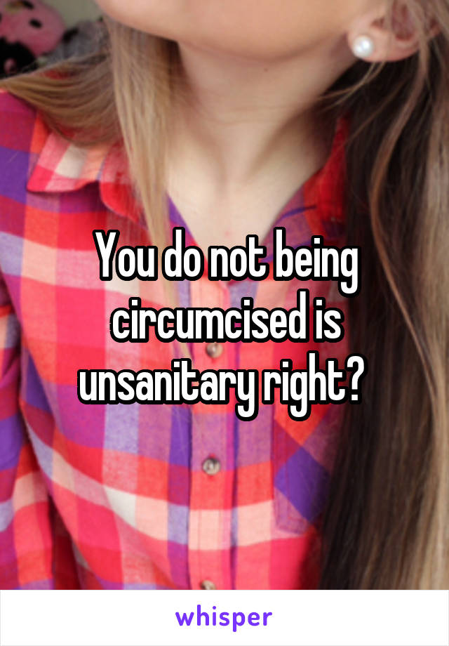 You do not being circumcised is unsanitary right? 