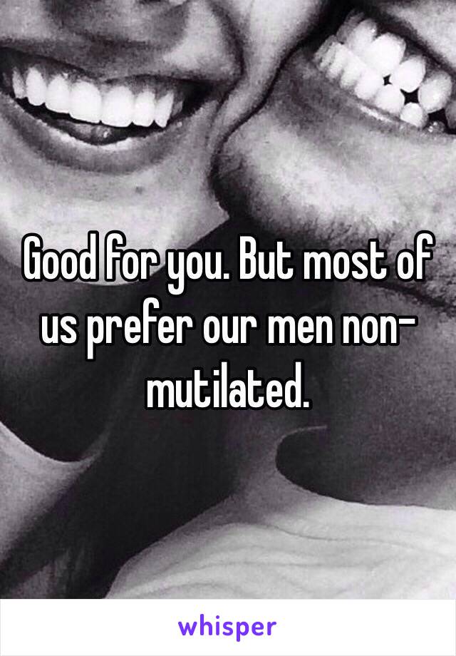 Good for you. But most of us prefer our men non-mutilated.