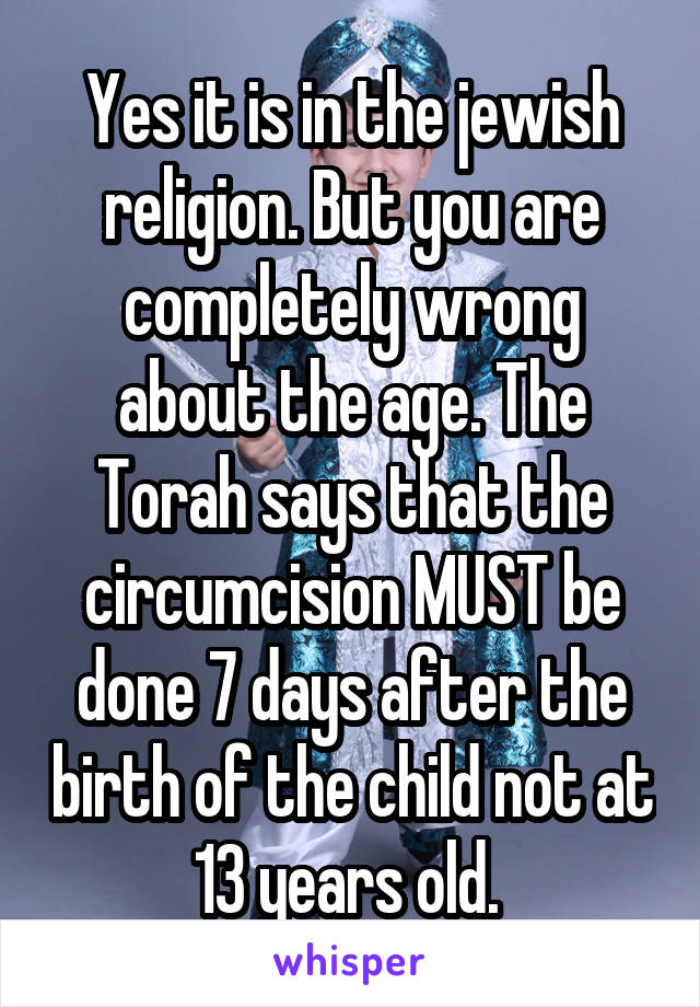 Yes it is in the jewish religion. But you are completely wrong about the age. The Torah says that the circumcision MUST be done 7 days after the birth of the child not at 13 years old. 