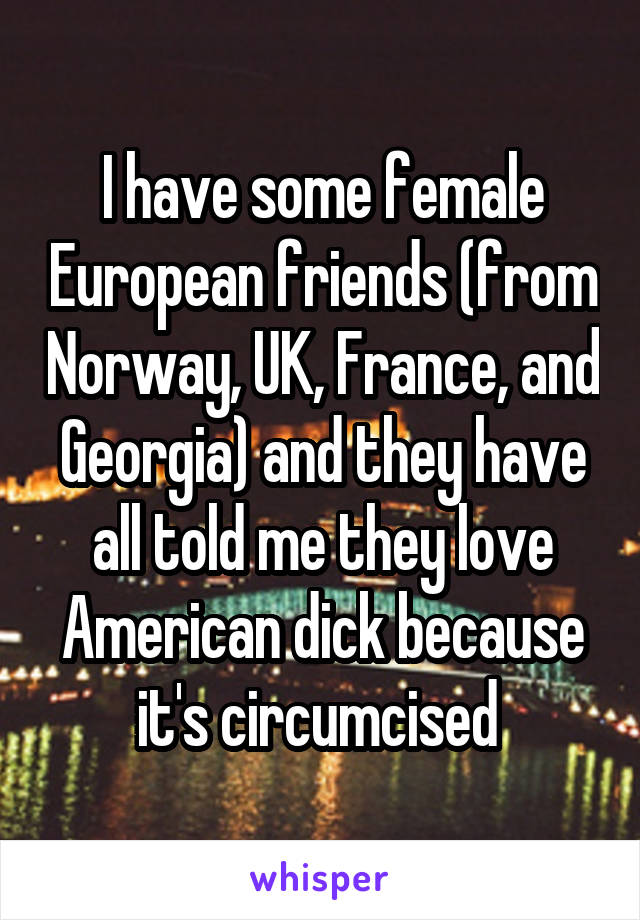 I have some female European friends (from Norway, UK, France, and Georgia) and they have all told me they love American dick because it's circumcised 